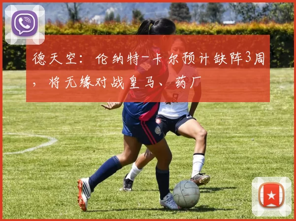 德天空：伦纳特-卡尔预计缺阵3周，将无缘对战皇马、药厂