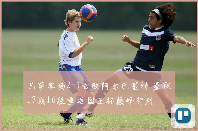 巴萨客场2-1击败阿尔巴塞特 豪取17战16胜重返国王杯巅峰行列