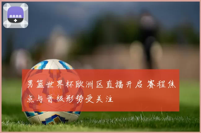 男篮世界杯欧洲区直播开启 赛程焦点与晋级形势受关注